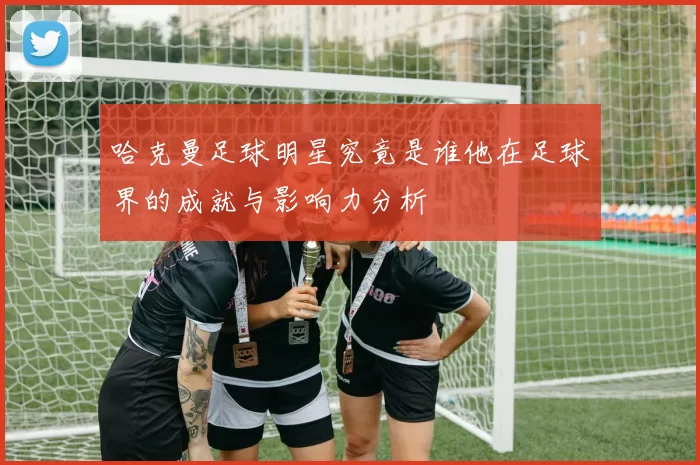 哈克曼足球明星究竟是谁他在足球界的成就与影响力分析