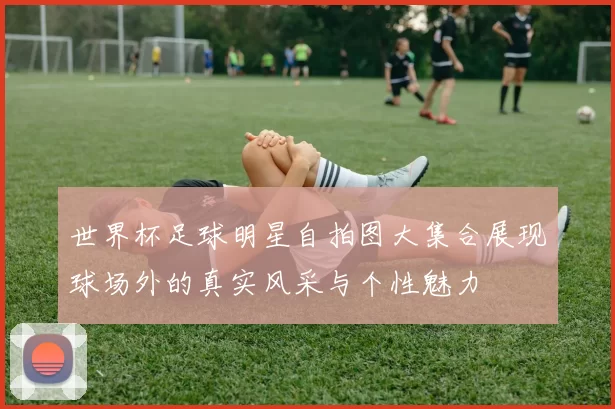 世界杯足球明星自拍图大集合展现球场外的真实风采与个性魅力