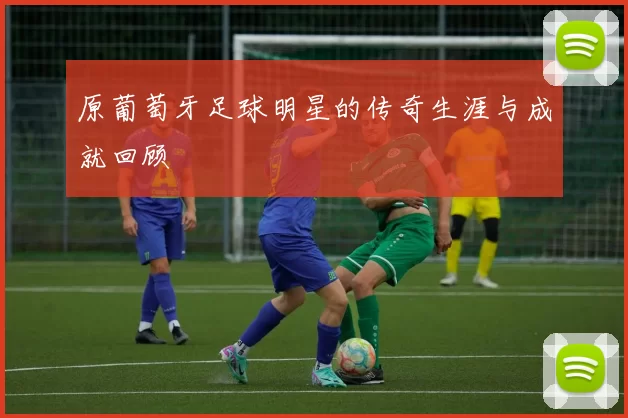 原葡萄牙足球明星的传奇生涯与成就回顾
