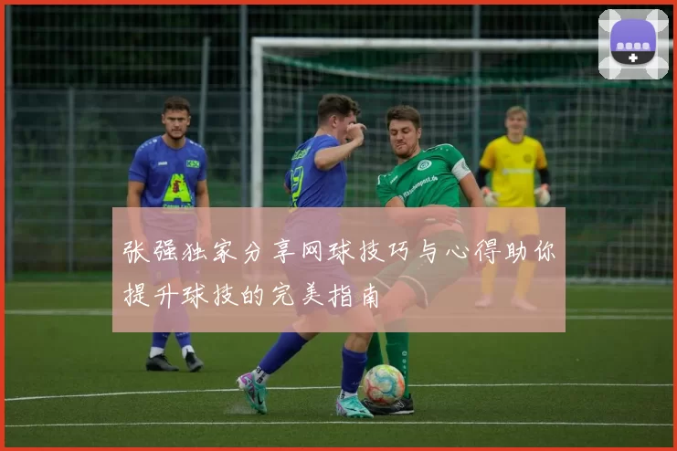 张强独家分享网球技巧与心得助你提升球技的完美指南