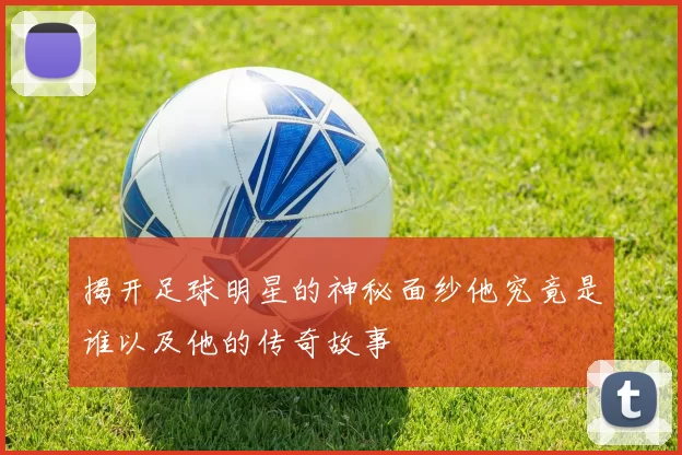 揭开足球明星的神秘面纱他究竟是谁以及他的传奇故事