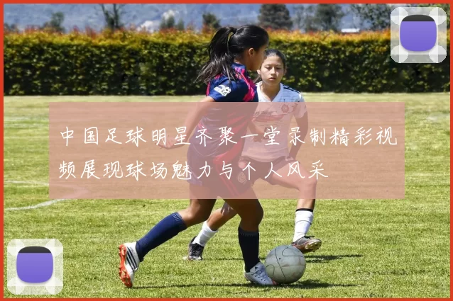 中国足球明星齐聚一堂录制精彩视频展现球场魅力与个人风采