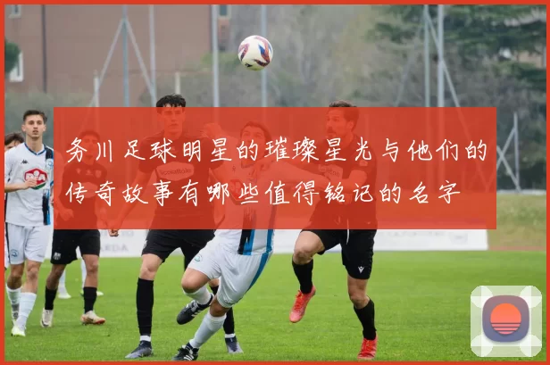 务川足球明星的璀璨星光与他们的传奇故事有哪些值得铭记的名字