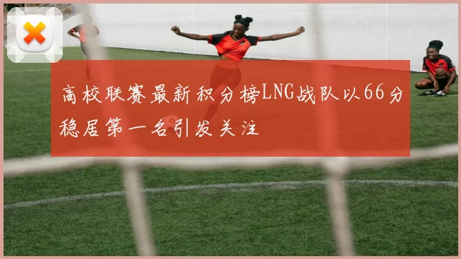 高校联赛最新积分榜LNG战队以66分稳居第一名引发关注