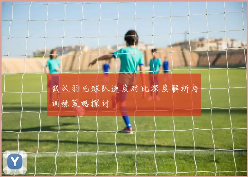 武汉羽毛球队速度对比深度解析与训练策略探讨