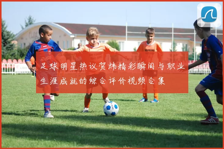 足球明星热议贺炜精彩瞬间与职业生涯成就的综合评价视频合集