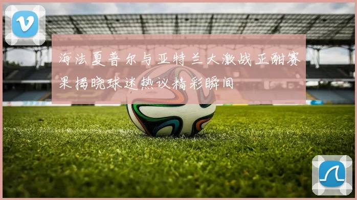 海法夏普尔与亚特兰大激战正酣赛果揭晓球迷热议精彩瞬间