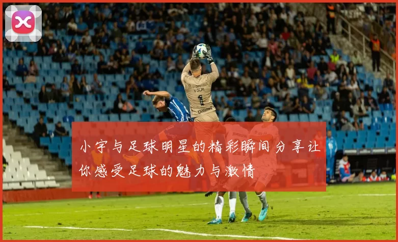 小宇与足球明星的精彩瞬间分享让你感受足球的魅力与激情