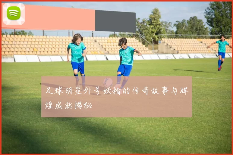 足球明星外号妖精的传奇故事与辉煌成就揭秘