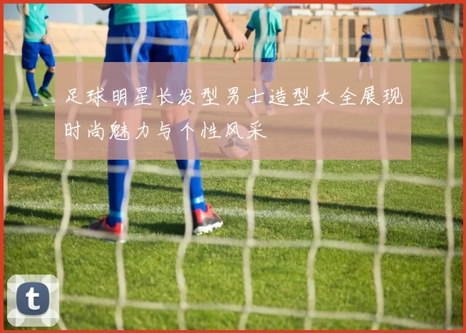 足球明星长发型男士造型大全展现时尚魅力与个性风采