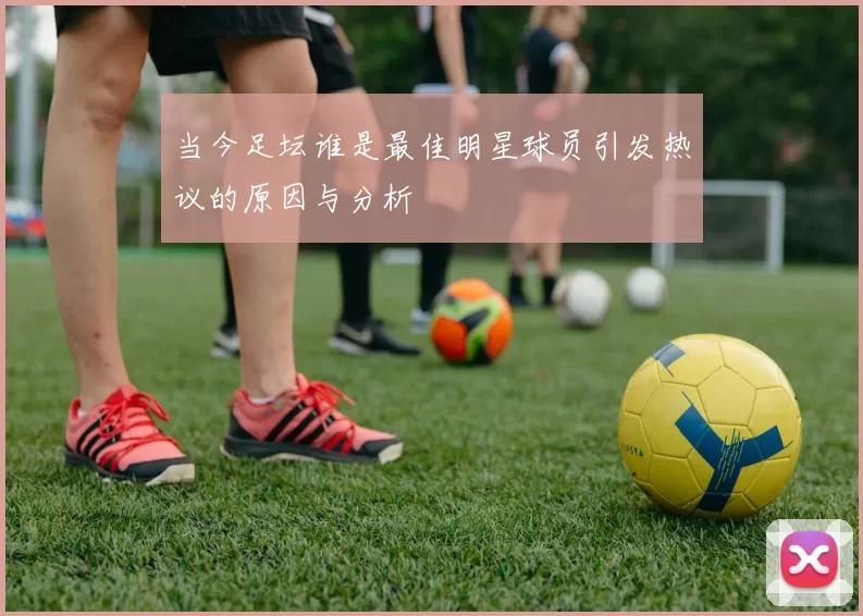当今足坛谁是最佳明星球员引发热议的原因与分析