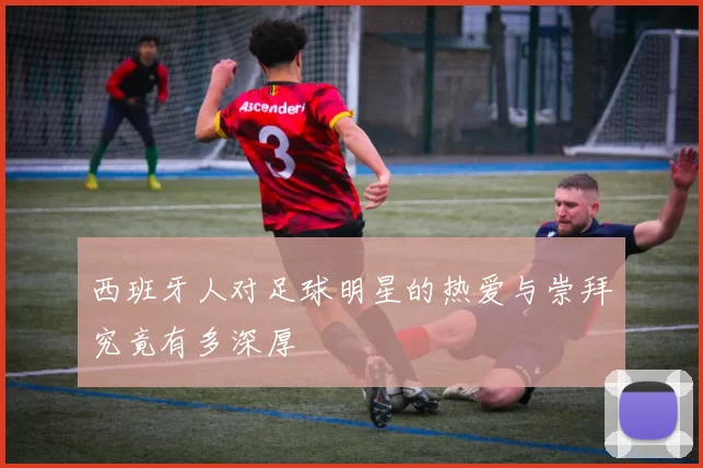 西班牙人对足球明星的热爱与崇拜究竟有多深厚