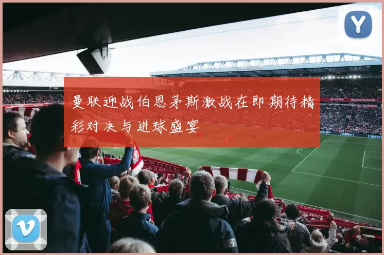 曼联迎战伯恩茅斯激战在即期待精彩对决与进球盛宴