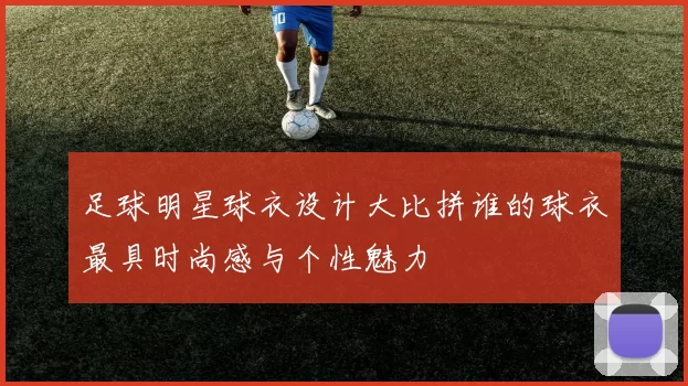 足球明星球衣设计大比拼谁的球衣最具时尚感与个性魅力