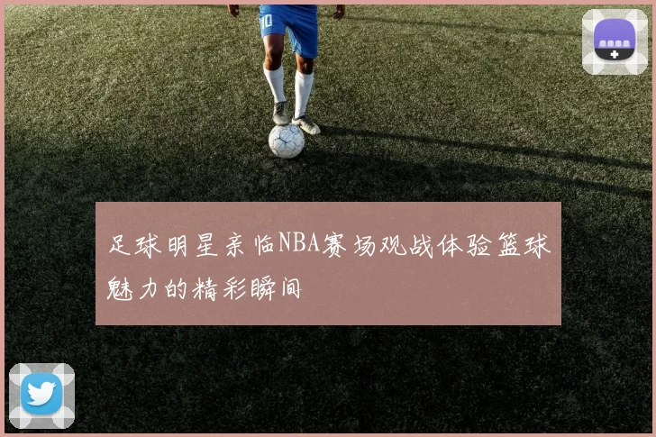 足球明星亲临NBA赛场观战体验篮球魅力的精彩瞬间