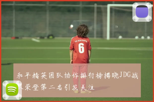 和平精英团队协作排行榜揭晓JDG战队荣登第二名引发关注