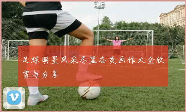 足球明星风采尽显各类画作大全欣赏与分享