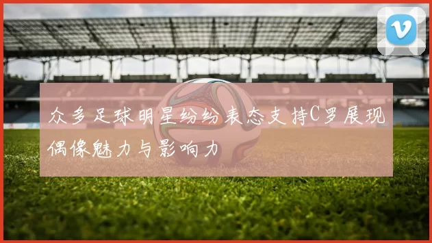 众多足球明星纷纷表态支持C罗展现偶像魅力与影响力