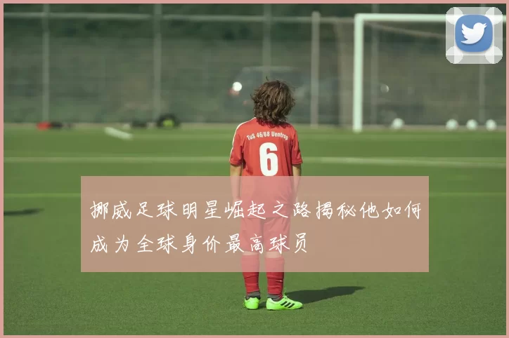 挪威足球明星崛起之路揭秘他如何成为全球身价最高球员