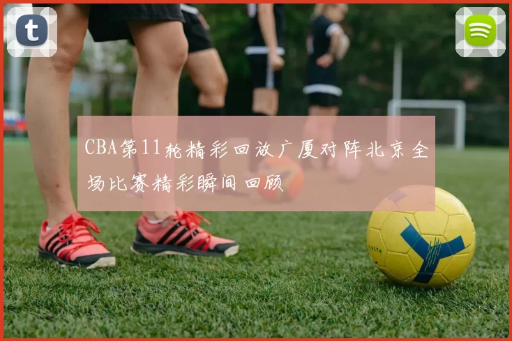CBA第11轮精彩回放广厦对阵北京全场比赛精彩瞬间回顾