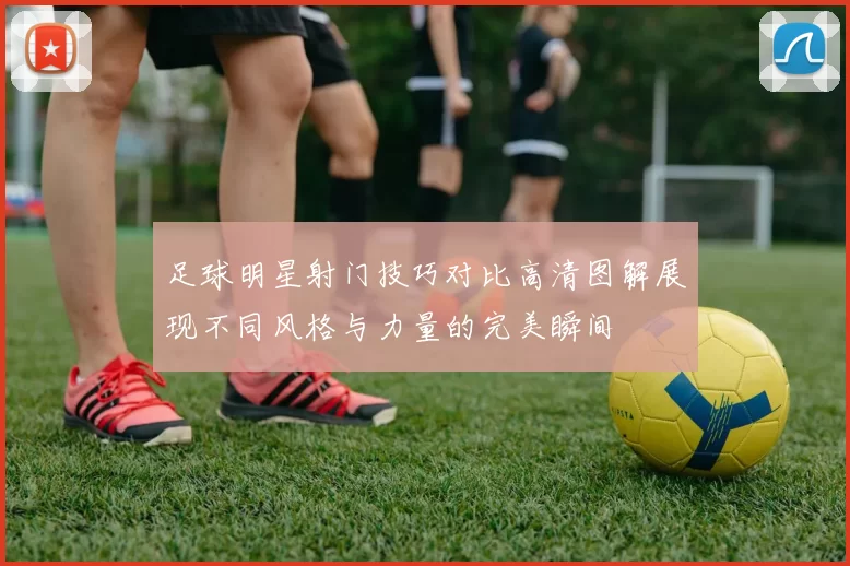 足球明星射门技巧对比高清图解展现不同风格与力量的完美瞬间