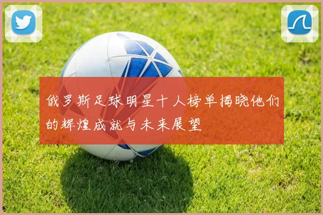 俄罗斯足球明星十人榜单揭晓他们的辉煌成就与未来展望