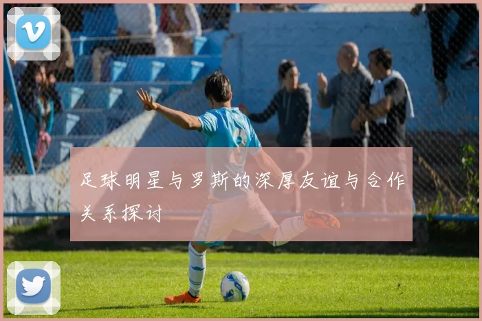 足球明星与罗斯的深厚友谊与合作关系探讨