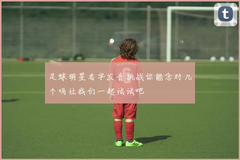 足球明星名字发音挑战你能念对几个吗让我们一起试试吧