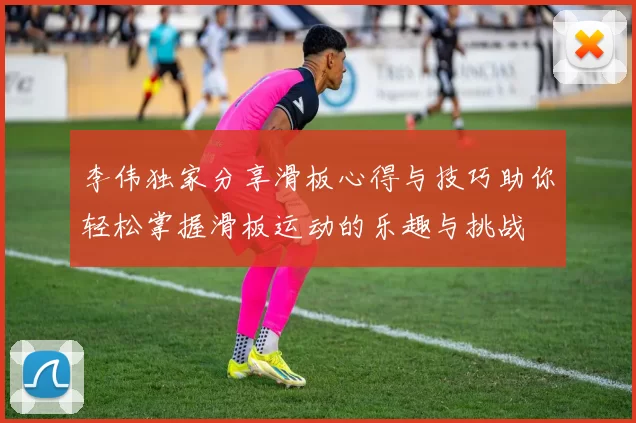 李伟独家分享滑板心得与技巧助你轻松掌握滑板运动的乐趣与挑战