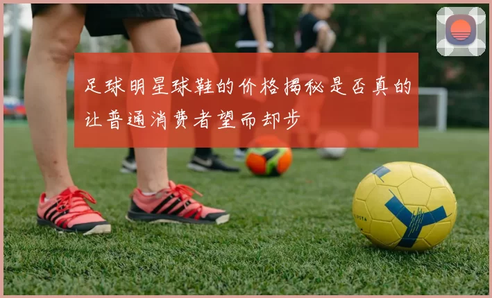 足球明星球鞋的价格揭秘是否真的让普通消费者望而却步
