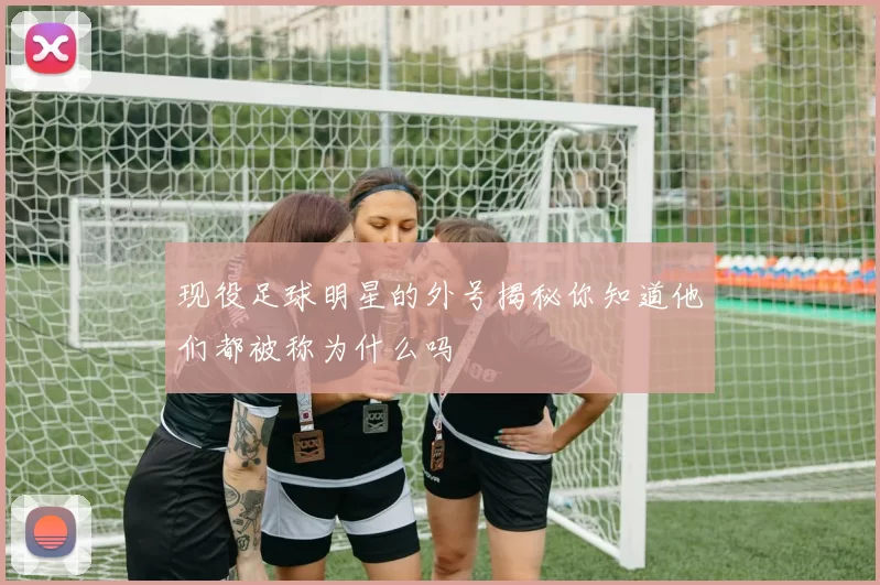 现役足球明星的外号揭秘你知道他们都被称为什么吗
