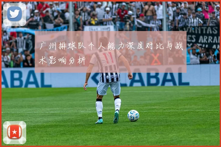 广州排球队个人能力深度对比与战术影响分析