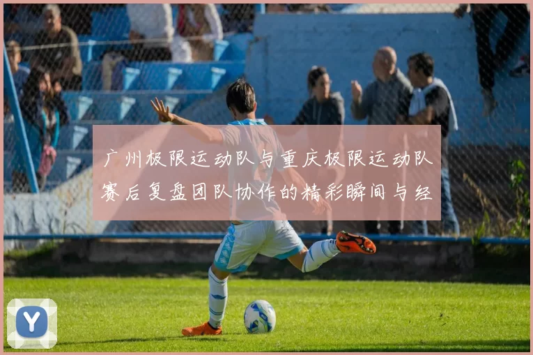 广州极限运动队与重庆极限运动队赛后复盘团队协作的精彩瞬间与经验分享