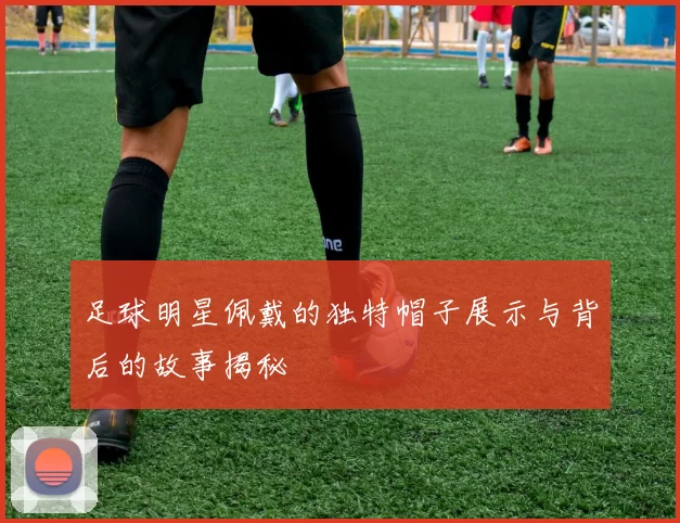 足球明星佩戴的独特帽子展示与背后的故事揭秘