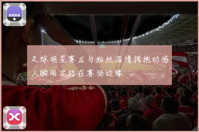 足球明星赛后与粉丝温情拥抱的感人瞬间定格在赛场边缘