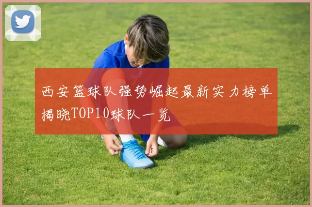 西安篮球队强势崛起最新实力榜单揭晓TOP10球队一览