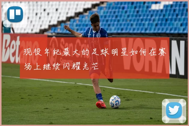 现役年纪最大的足球明星如何在赛场上继续闪耀光芒