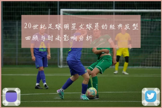 20世纪足球明星女球员的经典发型回顾与时尚影响分析