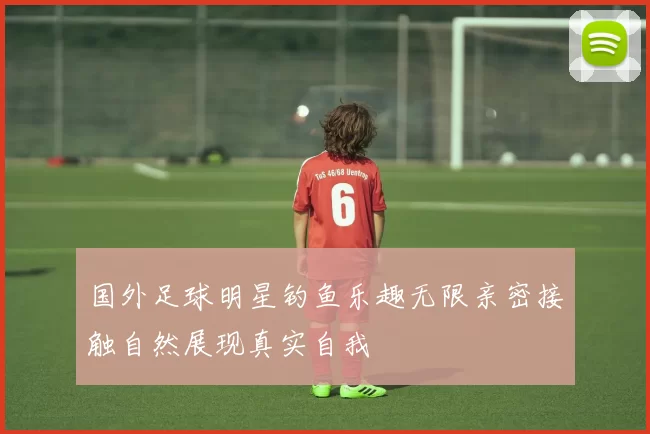 国外足球明星钓鱼乐趣无限亲密接触自然展现真实自我