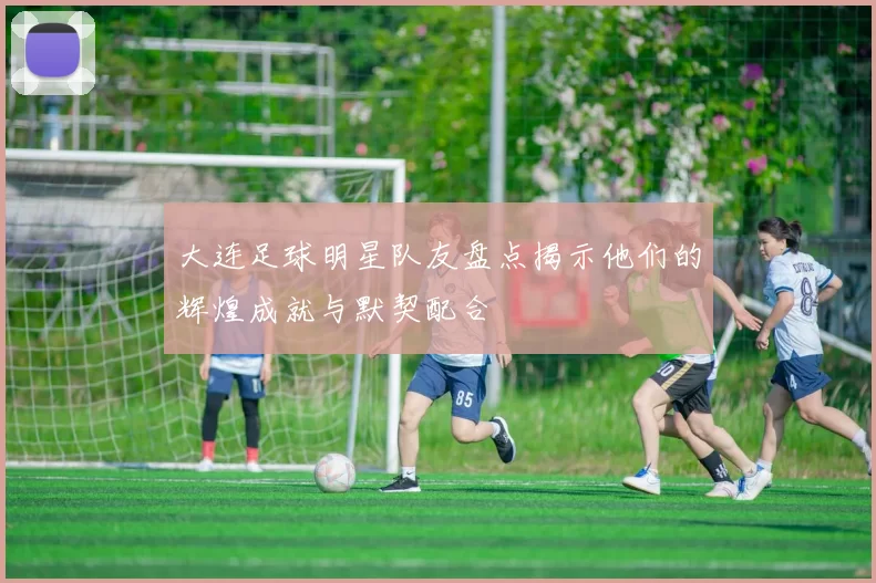 大连足球明星队友盘点揭示他们的辉煌成就与默契配合