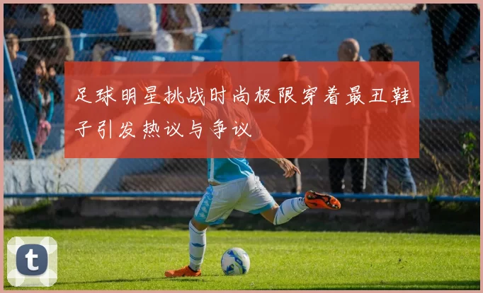 足球明星挑战时尚极限穿着最丑鞋子引发热议与争议