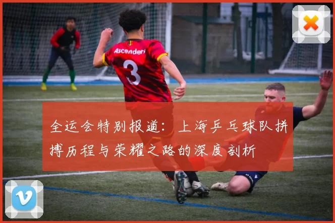 全运会特别报道：上海乒乓球队拼搏历程与荣耀之路的深度剖析