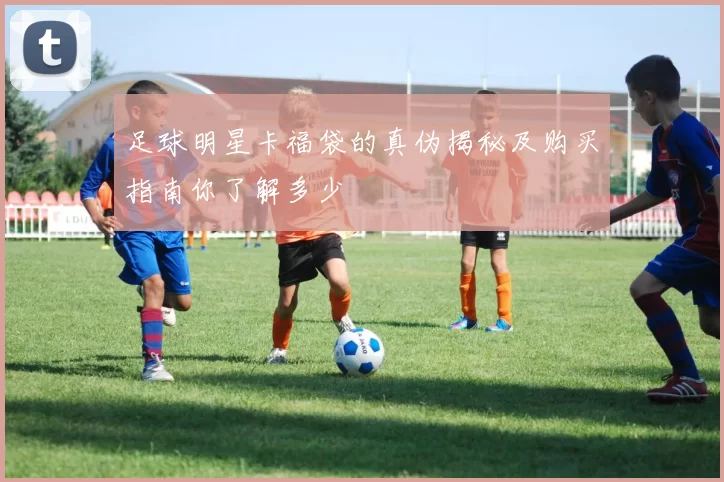 足球明星卡福袋的真伪揭秘及购买指南你了解多少