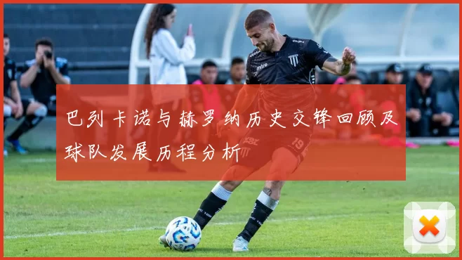 巴列卡诺与赫罗纳历史交锋回顾及球队发展历程分析
