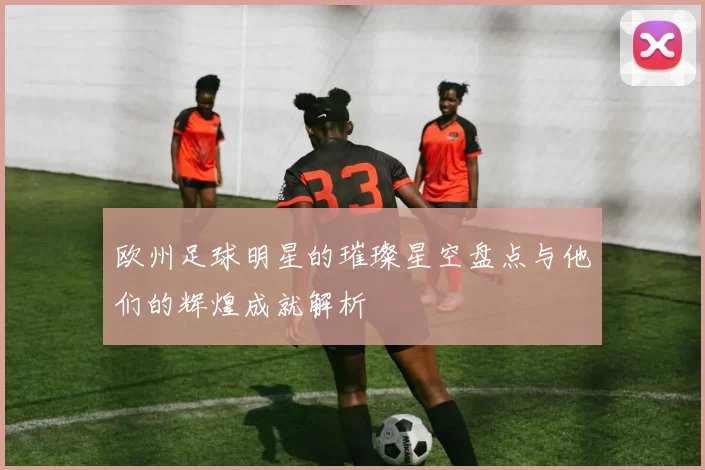 欧州足球明星的璀璨星空盘点与他们的辉煌成就解析