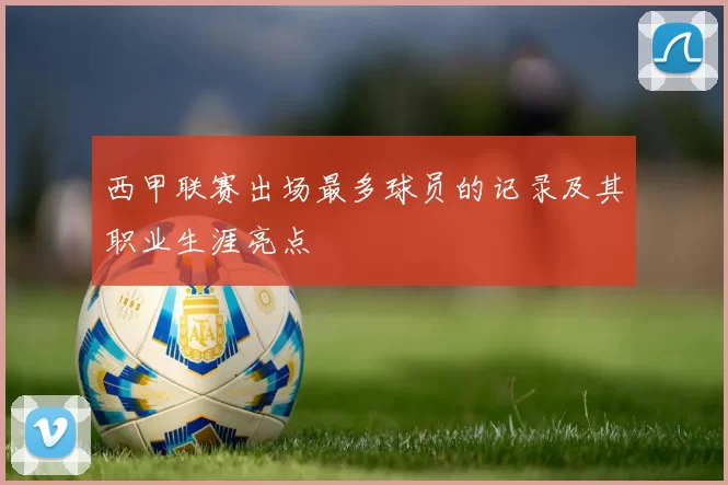 西甲联赛出场最多球员的记录及其职业生涯亮点