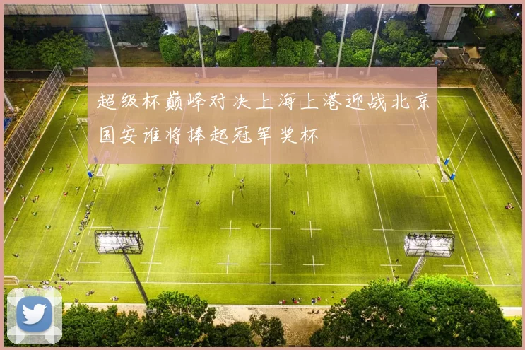 超级杯巅峰对决上海上港迎战北京国安谁将捧起冠军奖杯