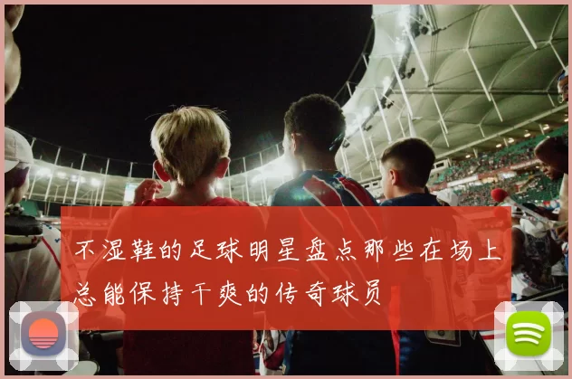 不湿鞋的足球明星盘点那些在场上总能保持干爽的传奇球员