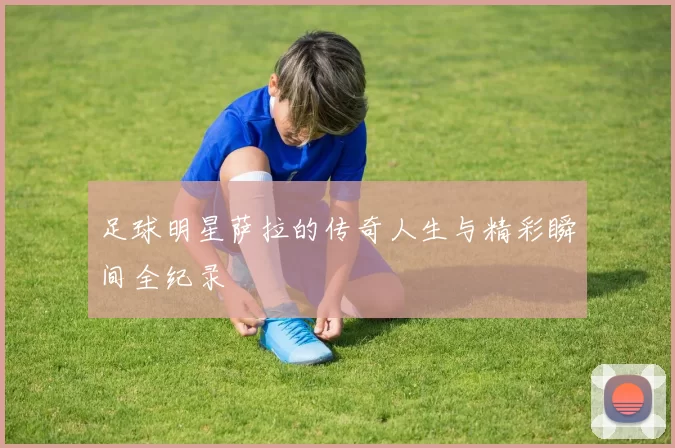 足球明星萨拉的传奇人生与精彩瞬间全纪录