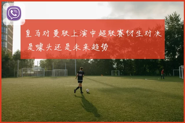 皇马对曼联上演中超联赛衍生对决 是噱头还是未来趋势